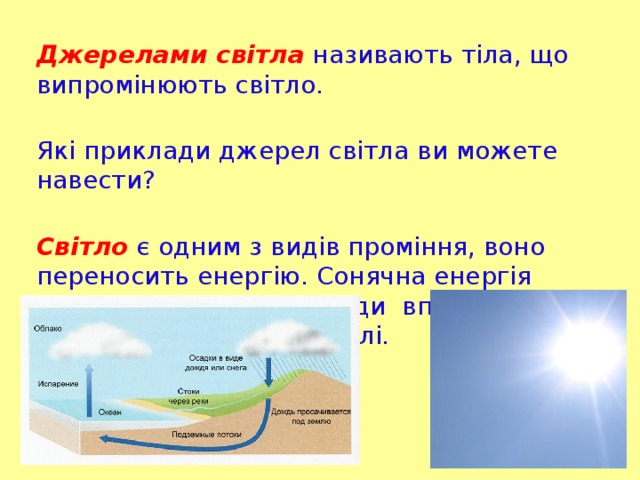 Джерелами світла називають тіла, що випромінюють світло.  Які приклади джерел світла ви можете навести?   Світло є одним з видів проміння, воно переносить енергію. Сонячна енергія забезпечує кругообіг води вприроді та підтримку життя на Землі.