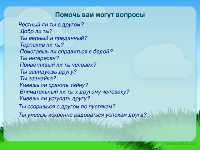 Помочь вам могут вопросы  Честный ли ты с другом?  Добр ли ты?  Ты верный и преданный?  Терпелив ли ты?  Помогаешь ли справиться с бедой?  Ты интересен?  Приветливый ли ты человек?  Ты завидуешь другу?  Ты зазнайка?  Умеешь ли хранить тайну?  Внимательный ли ты к другому человеку?  Умеешь ли уступать другу?  Ты ссоришься с другом по пустякам?  Ты умеешь искренне радоваться успехам друга?