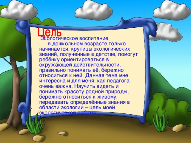 Экологическое воспитание в дошкольном возрасте только начинается, крупицы экологических знаний, полученные в детстве, помогут ребёнку ориентироваться в окружающей действительности, правильно понимать её, бережно относиться к ней. Данная тема мне интересна и для меня, как педагога очень важна. Научить видеть и понимать красоту родной природы, бережно относиться к живому, передавать определённые знания в области экологии – цель моей экологической работы.