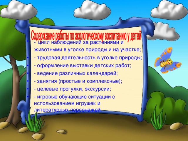 -  цикл наблюдений за растениями и животными в уголке природы и на участке; - трудовая деятельность в уголке природы; - оформление выставки детских работ; - ведение различных календарей; - занятия (простые и комплексные); - целевые прогулки, экскурсии; - игровые обучающие ситуации с использованием игрушек и литературных персонажей.