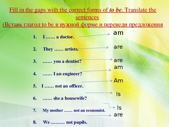 Fill in the gaps with the correct forms of to be . Translate the sentences (Вставь глагол to be в нужной форме и переведи предложения am are are am Am Is  Is are  I …… a doctor.   They …… artists.  …… you a dentist?  …… I an engineer?  I …… not an officer.  …… she a housewife?   My mother …… not an economist.   We ……… not pupils.