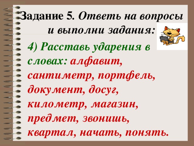 Задание 5 . Ответь на вопросы и выполни задания: 4) Расставь ударения в словах: алфавит, сантиметр, портфель, документ, досуг, километр, магазин, предмет, звонишь, квартал, начать, понять.