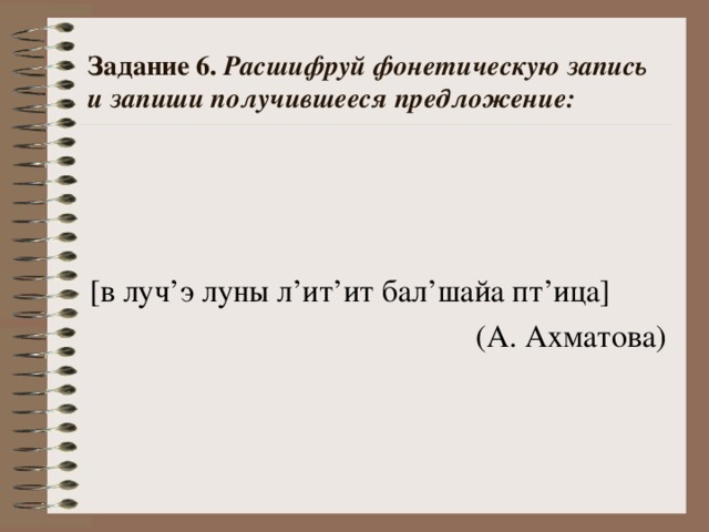 Задание 6. Расшифруй фонетическую запись и запиши получившееся предложение: [в  луч ’ э луны л ’ ит ’ ит бал ’ шайа пт ’ ица] (А. Ахматова)