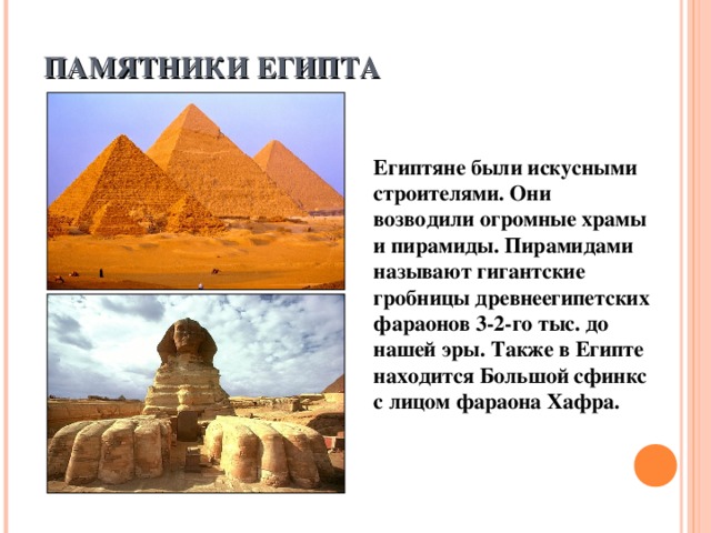 ПАМЯТНИКИ ЕГИПТА Египтяне были искусными строителями. Они возводили огромные храмы и пирамиды. Пирамидами называют гигантские гробницы древнеегипетских фараонов 3-2-го тыс. до нашей эры. Также в Египте находится Большой сфинкс с лицом фараона Хафра.