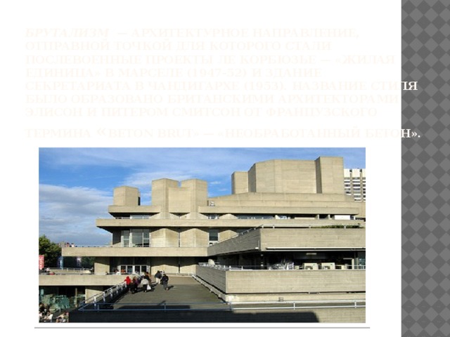 Брутализм   — архитектурное направление, отправной точкой для которого стали послевоенные проекты Ле Корбюзье — «жилая единица» в Марселе (1947-52) и здание секретариата в Чандигархе (1953). Название стиля было образовано британскими архитекторами Элисон и Питером Смитсон от французского термина « beton brut» — «необработанный бетон».