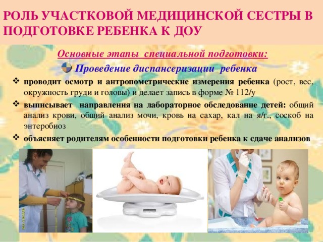 РОЛЬ УЧАСТКОВОЙ МЕДИЦИНСКОЙ СЕСТРЫ В ПОДГОТОВКЕ РЕБЕНКА К ДОУ Основные этапы специальной подготовки: Проведение диспансеризации ребенка проводит осмотр и антропометрические измерения ребенка (рост, вес, окружность груди и головы) и делает запись в форме № 112/у выписывает направления на лабораторное обследование детей: общий анализ крови, общий анализ мочи, кровь на сахар, кал на я/г., соскоб на энтеробиоз объясняет родителям особенности подготовки ребенка к сдаче анализов