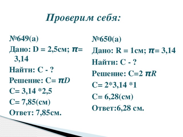 Проверим себя: № 649(а) Дано: D = 2,5см; π = 3,14 Найти: С - ? Решение: С= π D С= 3,14 *2,5 С= 7,85(см) Ответ: 7,85см. № 650(а) Дано: R = 1см; π = 3,14 Найти: С - ? Решение: С=2 π R С= 2*3,14 *1 С= 6,28(см) Ответ:6,28 см.