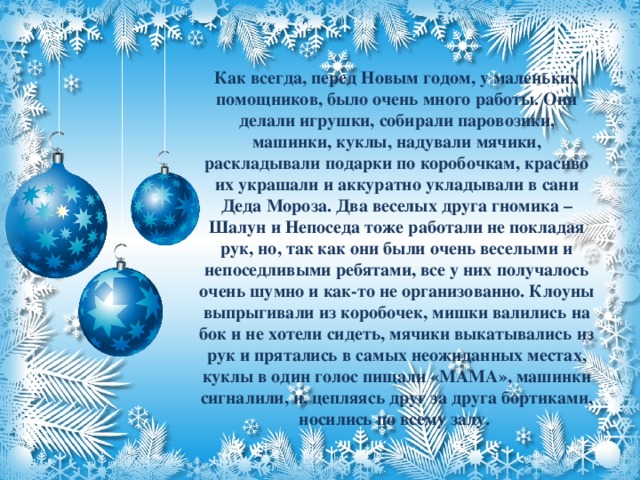 Как всегда, перед Новым годом, у маленьких помощников, было очень много работы. Они делали игрушки, собирали паровозики, машинки, куклы, надували мячики, раскладывали подарки по коробочкам, красиво их украшали и аккуратно укладывали в сани Деда Мороза. Два веселых друга гномика – Шалун и Непоседа тоже работали не покладая рук, но, так как они были очень веселыми и непоседливыми ребятами, все у них получалось очень шумно и как-то не организованно. Клоуны выпрыгивали из коробочек, мишки валились на бок и не хотели сидеть, мячики выкатывались из рук и прятались в самых неожиданных местах, куклы в один голос пищали «МАМА», машинки сигналили, и, цепляясь друг за друга бортиками, носились по всему залу.