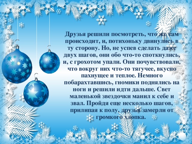 Друзья решили посмотреть, что же там происходит, и, потихоньку двинулись в ту сторону. Но, не успев сделать даже двух шагов, они обо что-то споткнулись, и, с грохотом упали. Они почувствовали, что вокруг них что-то тягучее, вкусно пахнущее и теплое. Немного побарахтавшись, гномики поднялись на ноги и решили идти дальше. Свет маленькой звездочки манил к себе и звал. Пройдя еще несколько шагов, прилипая к полу, друзья замерли от громкого хлопка.