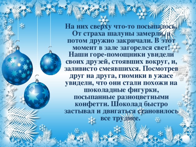 На них сверху что-то посыпалось. От страха шалуны замерли, а потом дружно закричали. В этот момент в зале загорелся свет! Наши горе-помощники увидели своих друзей, стоявших вокруг, и, заливисто смеявшихся. Посмотрев друг на друга, гномики в ужасе увидели, что они стали похожи на шоколадные фигурки, посыпанные разноцветными конфетти. Шоколад быстро застывал и двигаться становилось все труднее.