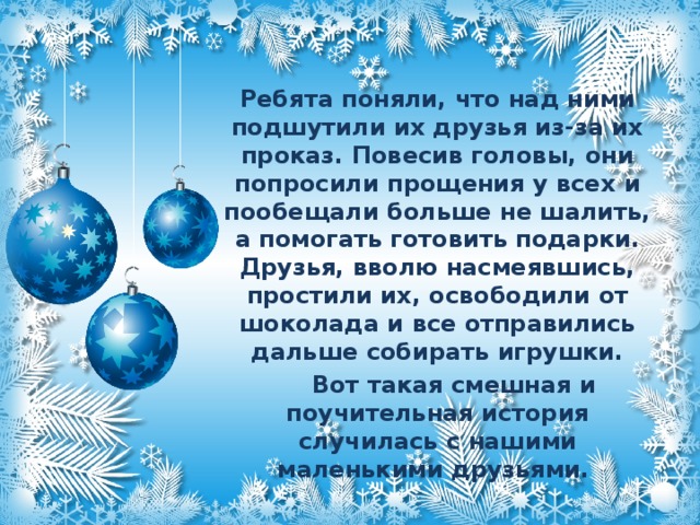 Ребята поняли, что над ними подшутили их друзья из-за их проказ. Повесив головы, они попросили прощения у всех и пообещали больше не шалить, а помогать готовить подарки. Друзья, вволю насмеявшись, простили их, освободили от шоколада и все отправились дальше собирать игрушки.  Вот такая смешная и поучительная история случилась с нашими маленькими друзьями.