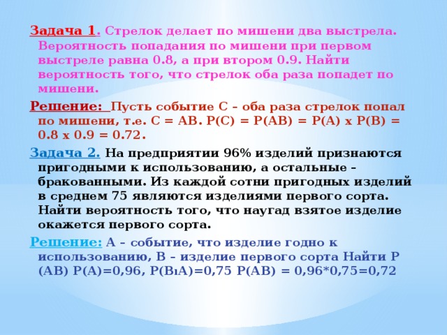 Задача 1 .  Стрелок делает по мишени два выстрела. Вероятность попадания по мишени при первом выстреле равна 0.8, а при втором 0.9. Найти вероятность того, что стрелок оба раза попадет по мишени. Решение:  Пусть событие С – оба раза стрелок попал по мишени, т.е. С = АВ. Р(С) = Р(АВ) = Р(А) х Р(В) = 0.8 х 0.9 = 0.72. Задача 2.  На предприятии 96% изделий признаются пригодными к использованию, а остальные – бракованными. Из каждой сотни пригодных изделий в среднем 75 являются изделиями первого сорта. Найти вероятность того, что наугад взятое изделие окажется первого сорта. Решение:   А – событие, что изделие годно к использованию, В – изделие первого сорта Найти Р (АВ) Р(А)=0,96, Р(ВıА)=0,75 Р(АВ) = 0,96*0,75=0,72