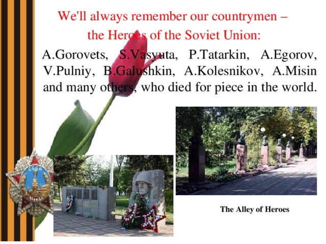 We'll always remember our countrymen – the Heroes of the Soviet Union:  A.Gorovets, S.Vasyuta, P.Tatarkin, A.Egorov, V.Pulniy, B.Galushkin, A.Kolesnikov, A.Misin and many others, who died for piece in the world. The Alley of Heroes