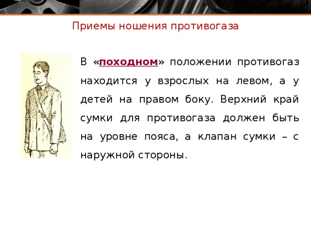 Приемы ношения противогаза В « походном » положении противогаз находится у взрослых на левом, а у детей на правом боку. Верхний край сумки для противогаза должен быть на уровне пояса, а клапан сумки – с наружной стороны.