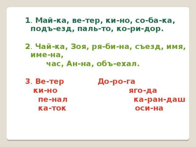 1 . Май-ка, ве-тер, ки-но, со-ба-ка, подъ-езд, паль-то, ко-ри-дор.  2 . Чай-ка, Зоя, ря-би-на, съезд, имя, име-на,  час, Ан-на, объ-ехал.  3 . Ве-тер    До-ро-га   ки-но яго-да  пе-нал ка-ран-даш  ка-ток оси-на