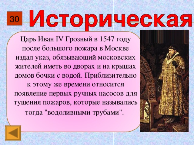 30 Царь Иван IV Грозный в 1547 году после большого пожара в Москве издал указ, обязывающий московских жителей иметь во дворах и на крышах домов бочки с водой. Приблизительно к этому же времени относится появление первых ручных насосов для тушения пожаров, которые назывались тогда 