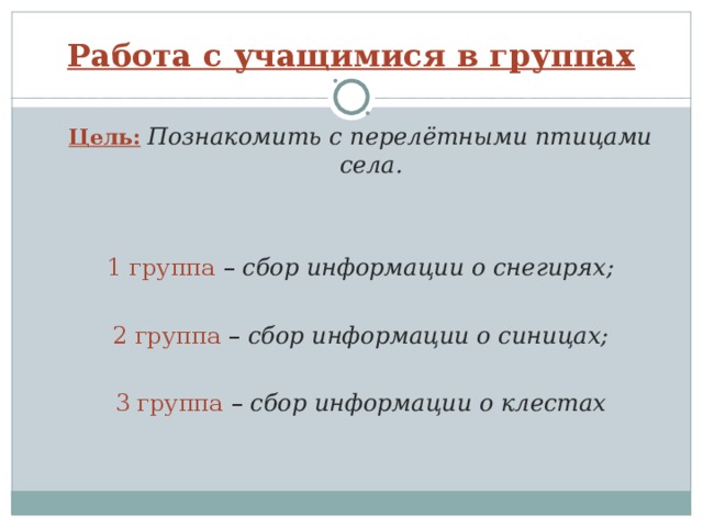 Работа с учащимися в группах Цель:  Познакомить с перелётными птицами села. Цель:  Познакомить с перелётными птицами села. 1 группа – сбор информации о снегирях; 1 группа – сбор информации о снегирях;   2 группа – сбор информации о синицах; 2 группа – сбор информации о синицах; 3 группа – сбор информации о клестах