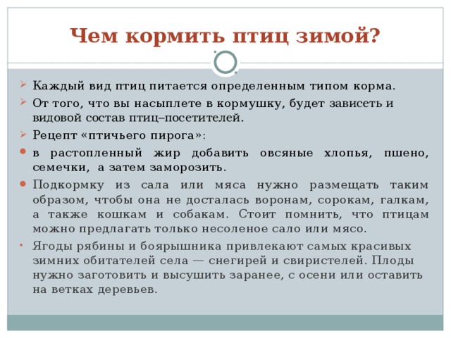 Чем кормить птиц зимой? Каждый вид птиц питается определенным типом корма. От того, что вы насыплете в кормушку, будет зависеть и видовой состав птиц–посетителей. Рецепт «птичьего пирога»: в растопленный жир добавить овсяные хлопья, пшено, семечки, а затем заморозить. Подкормку из сала или мяса нужно размещать таким образом, чтобы она не досталась воронам, сорокам, галкам, а также кошкам и собакам.  Стоит помнить, что птицам можно предлагать только несоленое сало или мясо. Ягоды рябины и боярышника привлекают самых красивых зимних обитателей села — снегирей и свиристелей. Плоды нужно заготовить и высушить заранее, с осени или оставить на ветках деревьев.