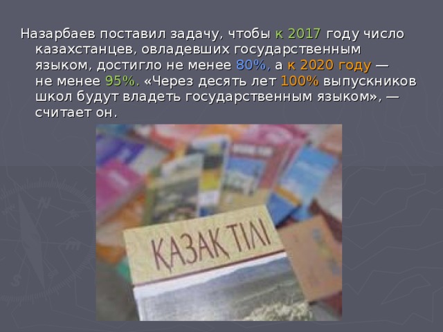 Назарбаев поставил задачу, чтобы к 2017 году число казахстанцев, овладевших государственным языком, достигло не менее 80%, а  к 2020 году  — не менее 95%. «Через десять лет 100% выпускников школ будут владеть государственным языком», — считает он.