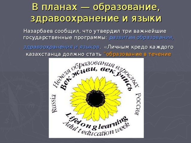 В планах — образование, здравоохранение и языки Назарбаев сообщил, что утвердил три важнейшие государственные программы: развития образования, здравоохранения и языков .  «Личным кредо каждого казахстанца должно стать “образование в течение жизни ”», — заявил президент.