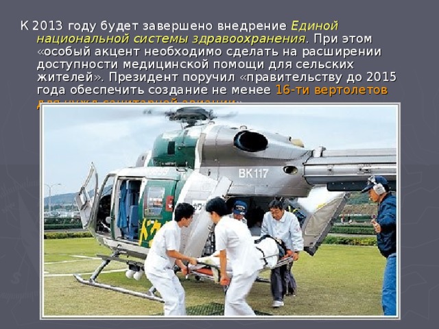 К 2013 году будет завершено внедрение Единой национальной системы здравоохранения . При этом «особый акцент необходимо сделать на расширении доступности медицинской помощи для сельских жителей». Президент поручил «правительству до 2015 года обеспечить создание не менее 16-ти вертолетов для нужд санитарной авиации ».