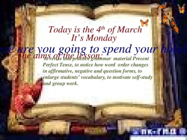 Today is the 4 th of March It’s Monday Where are you going to spend your holidays? The aims of the lesson:  to revise and practice grammar material Present Perfect Tense, to notice how word order changes in affirmative, negative and question forms, to enlarge students’ vocabulary, to motivate self-study and group work.
