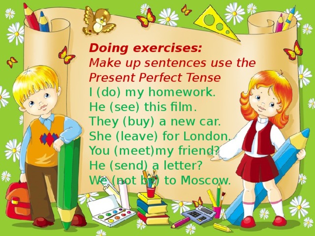 Doing exercises: Make up sentences use the Present Perfect Tense I (do) my homework. He (see) this film. They (buy) a new car. She (leave) for London. You (meet)my friend? He (send) a letter? We (not be) to Moscow.
