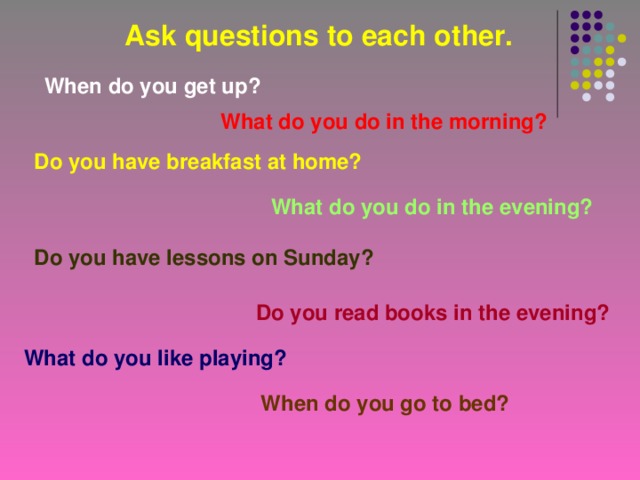 Ask questions to each other. When do you get up? What do you do in the morning? Do you have breakfast at home? What do you do in the evening? Do you have lessons on Sunday? Do you read books in the evening? What do you like playing? When do you go to bed?