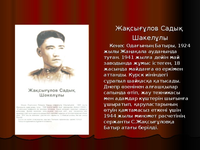 Жақсығұлов Садық Шакелұлы Кеңес Одағының Батыры, 1924 жылы Жаңақала ауданында туған. 1941 жылға дейін май заводында жұмыс істеген, 18 жасында майданға өз еркімен аттанды. Курск иініндегі сұрапыл шайқасқа қатысады. Днепр өзенінен алғашқылар сапында өтіп, жау техникасы мен адамдар күштерін шығынға ұшыратып, қаруластарының өтуін қамтамасыз еткені үшін 1944 жылы миномет расчетінің сержанты С.Жақсығұловқа Батыр атағы берілді.