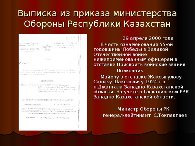 Выписка из приказа министерства Обороны Республики Казахстан  29 апреля 2000 года В честь ознаменования 55-ой годовщины Победы в Великой Отечественной войне нижепоименованным офицерам в отставке Присвоить войнские звания  Полковник Майору в отставке Жаксыгулову Садыку Шакеловичу 1924 г.р. п.Джангала Западно-Казахстанской области. На учете в Таскалинском РВК Западно-Казахстанской области. Министр Обороны РК генерал-лейтинант С.Токпакпаев