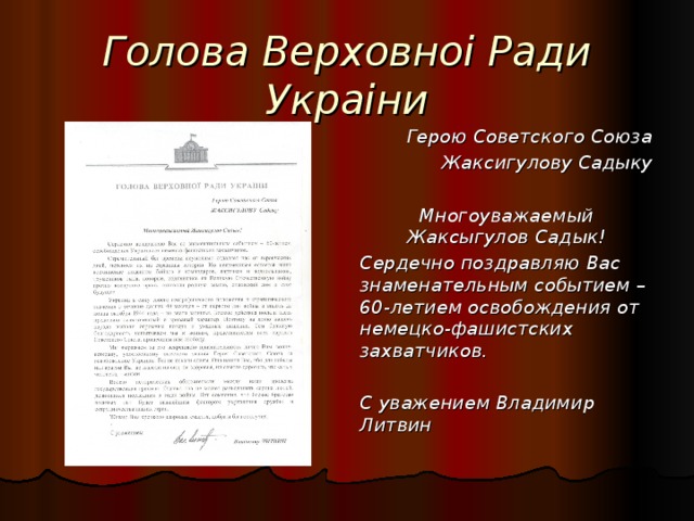 Голова Верховноі Ради Украіни Герою Советского Союза Жаксигулову Садыку  Многоуважаемый Жаксыгулов Садык! Сердечно поздравляю Вас знаменательным событием – 60-летием освобождения от немецко-фашистских захватчиков.  С уважением Владимир Литвин