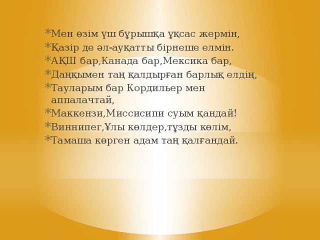 Мен өзім үш бұрышқа ұқсас жермін, Қазір де әл-ауқатты бірнеше елмін. АҚШ бар,Канада бар,Мексика бар, Даңқымен таң қалдырған барлық елдің, Тауларым бар Кордильер мен аппалачтай, Маккензи,Миссисипи суым қандай! Виннипег,Ұлы көлдер,тұзды көлім, Тамаша көрген адам таң қалғандай.