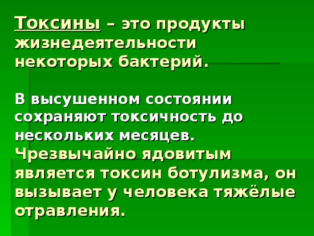 Токсины – это продукты  жизнедеятельности некоторых бактерий.   В высушенном состоянии сохраняют токсичность до нескольких месяцев. Чрезвычайно ядовитым является токсин ботулизма, он вызывает у человека тяжёлые отравления.