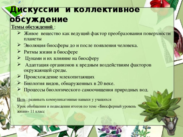 Дискуссии и коллективное обсуждение Темы обсуждений : Живое вещество как ведущий фактор преобразования поверхности планеты Эволюция биосферы до и после появления человека. Ритмы жизни в биосфере  Цунами и их влияние на биосферу  Адаптация организмов к вредным воздействиям факторов окружающей среды. Происхождение млекопитающих Биология видов, обнаруженных в 20 веке. Процессы биологического самоочищения природных вод. Цель : развивать коммуникативные навыки у учащихся Урок обобщения и подведения итогов по теме «Биосферный уровень жизни» 11 класс