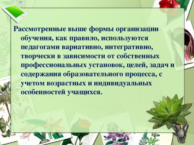 Рассмотренные выше формы организации обучения, как правило, используются педагогами вариативно, интегративно, творчески в зависимости от собственных профессиональных установок, целей, задач и содержания образовательного процесса, с учетом возрастных и индивидуальных особенностей учащихся.