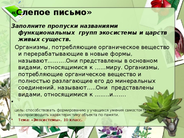 « Слепое письмо»    Заполните пропуски названиями функциональных групп экосистемы и царств живых существ.  Организмы, потребляющие органическое вещество и перерабатывающие в новые формы, называют……….Они представлены в основном видами, относящимися к ……миру. Организмы, потребляющие органическое вещество и полностью разлагающие его до минеральных соединений, называют…..Они представлены видами, относящимися к ……..и…….  цель: способствовать формированию у учащихся умения самостоятельно воспроизводить характеристику объекта по памяти. Тема: «Экосистемы». 10 класс.   Цель: