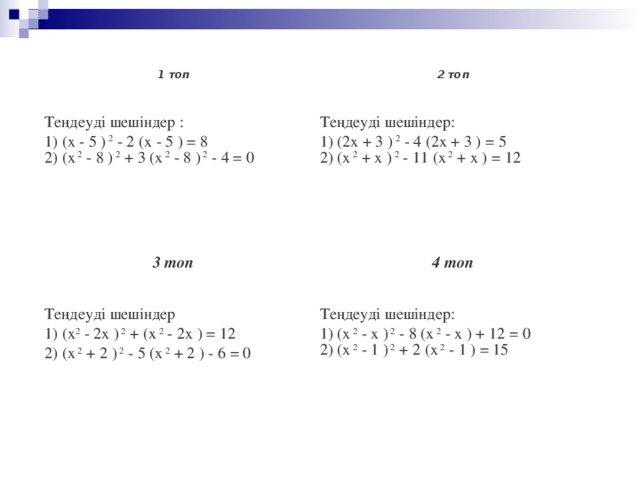 1 топ 2 топ Теңдеуді шешіндер : 1) (х - 5 )  2  - 2 (х - 5 ) = 8 2) (х  2  - 8 )  2  + 3 (х  2  - 8 )  2  - 4 = 0 Теңдеуді шешіндер: 1) (2х + 3 )  2  - 4 (2х + 3 ) = 5 2) (х  2  + х )  2  - 11 (х  2  + х ) = 12 3 топ 4 топ Теңдеуді шешіндер 1) (х 2  - 2х )  2  + (х  2  - 2х ) = 12 2) (х  2  + 2 )  2  - 5 (х  2  + 2 ) - 6 = 0 Теңдеуді шешіндер: 1) (х  2  - х )  2  - 8 (х  2  - х ) + 12 = 0 2) (х  2  - 1 )  2  + 2 (х  2  - 1 ) = 15