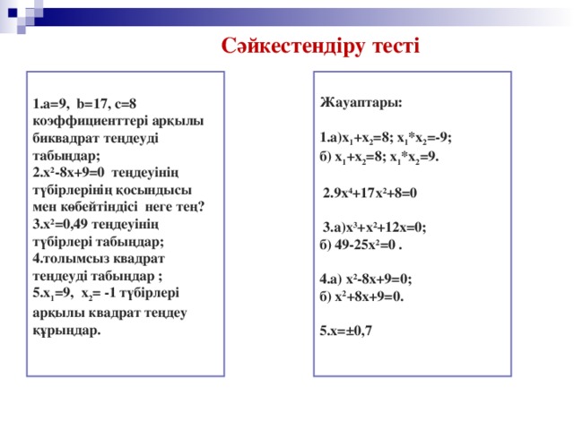 Сәйкестендіру тесті 1.a=9, b=17, c=8 коэффициенттері арқылы биквадрат теңдеуді табыңдар; 2.х 2 -8х+9=0 теңдеуінің түбірлерінің қосындысы мен көбейтіндісі неге тең? 3.х 2 =0,49 теңдеуінің түбірлері табыңдар; 4.толымсыз квадрат теңдеуді табыңдар ; 5.х 1 =9, х 2 = -1 түбірлері арқылы квадрат теңдеу құрыңдар.  Жауаптары:  1.а)х 1 +х 2 =8; х 1 *х 2 =-9; б) х 1 +х 2 =8; х 1 *х 2 =9.   2.9х 4 +17х 2 +8=0   3.а)х 3 +х 2 +12х=0; б) 49-25х 2 =0 .  4.а) х 2 -8х+9=0; б) х 2 +8х+9=0.  5.х=±0,7