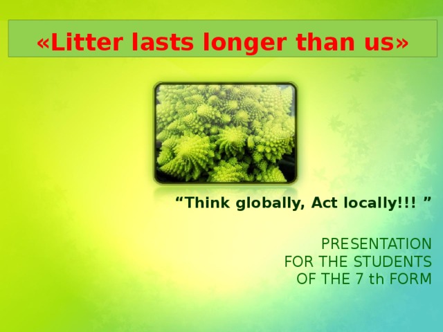 «Litter lasts longer than us» “ Think globally, Act locally!!! ”  PRESENTATION  FOR THE STUDENTS  OF THE 7 th FORM