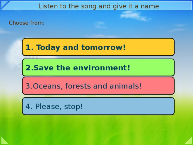 Listen to the song and give it a name Choose from: 1. Today and tomorrow! 2.Save the environment! 3.Oceans, forests and animals! 4. Please, stop!