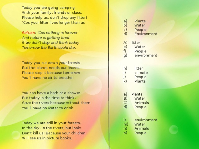 Plants Water People Environment Today you are going camping With your family, friends or class. A) litter Please help us, don’t drop any litter! ‘ Cos your litter lives longer than us Water People environment   Refrain : ‘Cos nothing is forever litter climate People Plants And nature is getting tired. If we don’t stop and think today Tomorrow the Earth could die.   a) Plants   B)  Water C)  Animals Today you cut down your forests But the planet needs our leaves. d)  People Please stop it because tomorrow You’ll have no air to breathe! environment Water Animals People