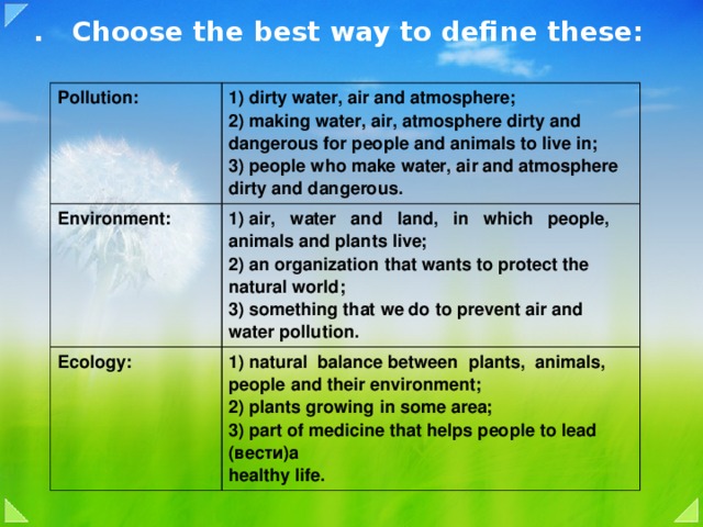 . Choose the best way to define these:   Pollution: 1) dirty water, air and atmosphere; Environment: 2) making water, air, atmosphere dirty and  dangerous for people and animals to live in; 1) air, water and land, in which people,  animals and plants live; Ecology: 3) people who make water, air and atmosphere  dirty and dangerous. 2) an organization that wants to protect the  natural world; 1) natural balance between plants, animals,  people and their environment; 3) something that we do to prevent air and  water pollution. 2) plants growing in some area; 3) part of medicine that helps people to lead (вести)a  healthy life.