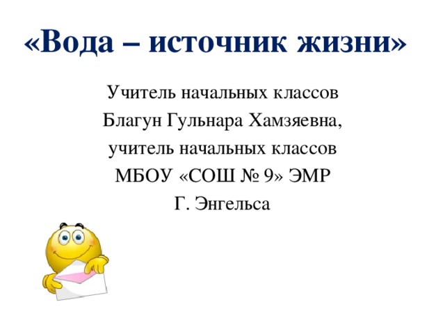 «Вода – источник жизни»   Учитель начальных классов Благун Гульнара Хамзяевна, учитель начальных классов МБОУ «СОШ № 9» ЭМР Г. Энгельса