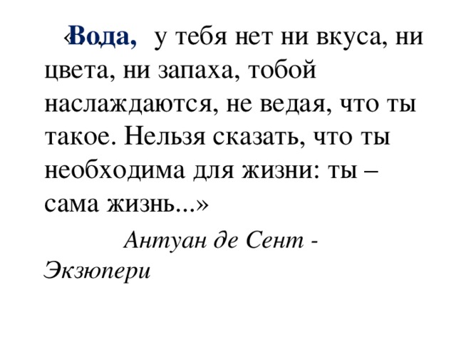 Вода,  «… у тебя нет ни вкуса, ни цвета, ни запаха, тобой наслаждаются, не ведая, что ты такое. Нельзя сказать, что ты необходима для жизни: ты – сама жизнь...»  Антуан де Сент - Экзюпери