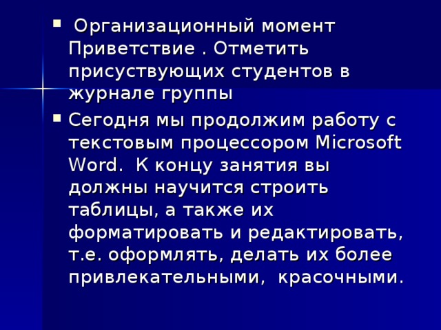 Организационный момент Приветствие . Отметить присуствующих студентов в журнале группы Сегодня мы продолжим работу с текстовым процессором Microsoft Word. К концу занятия вы должны научится строить таблицы, а также их форматировать и редактировать, т.е. оформлять, делать их более привлекательными, красочными.