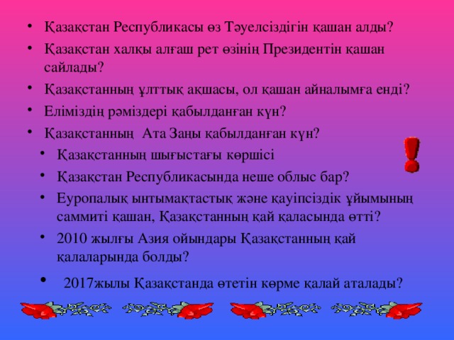 Қазақстан Республикасы өз Тәуелсіздігін қашан алды? Қазақстан халқы алғаш рет өзінің Президентін қашан сайлады? Қазақстанның ұлттық ақшасы, ол қашан айналымға енді? Еліміздің рәміздері қабылданған күн? Қазақстанның Ата Заңы қабылданған күн?  Қазақстанның шығыстағы көршісі Қазақстан Республикасында неше облыс бар? Еуропалық ынтымақтастық және қауіпсіздік ұйымының саммиті қашан, Қазақстанның қай қаласында өтті? 2010 жылғы Азия ойындары Қазақстанның қай қалаларында болды?  2017жылы Қазақстанда өтетін көрме қалай аталады?