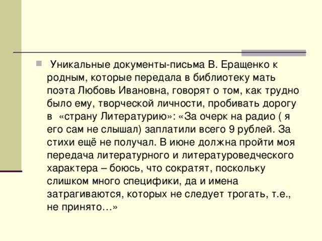 Уникальные документы-письма В. Еращенко к родным, которые передала в библиотеку мать поэта Любовь Ивановна, говорят о том, как трудно было ему, творческой личности, пробивать дорогу в «страну Литературию»: «За очерк на радио ( я его сам не слышал) заплатили всего 9 рублей. За стихи ещё не получал. В июне должна пройти моя передача литературного и литературоведческого характера – боюсь, что сократят, поскольку слишком много специфики, да и имена затрагиваются, которых не следует трогать, т.е., не принято…»