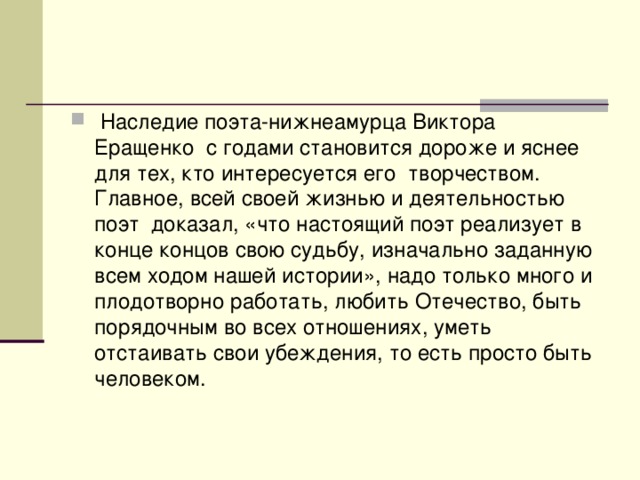 Наследие поэта-нижнеамурца Виктора Еращенко с годами становится дороже и яснее для тех, кто интересуется его творчеством. Главное, всей своей жизнью и деятельностью поэт доказал, «что настоящий поэт реализует в конце концов свою судьбу, изначально заданную всем ходом нашей истории», надо только много и плодотворно работать, любить Отечество, быть порядочным во всех отношениях, уметь отстаивать свои убеждения, то есть просто быть человеком.