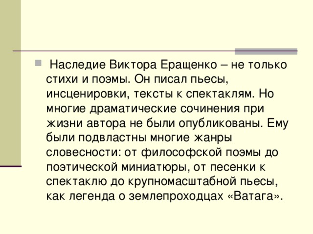 Наследие Виктора Еращенко – не только стихи и поэмы. Он писал пьесы, инсценировки, тексты к спектаклям. Но многие драматические сочинения при жизни автора не были опубликованы. Ему были подвластны многие жанры словесности: от философской поэмы до поэтической миниатюры, от песенки к спектаклю до крупномасштабной пьесы, как легенда о землепроходцах «Ватага».