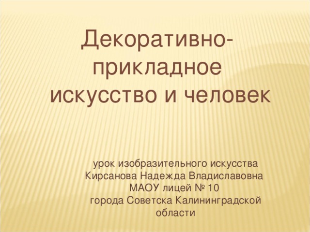 Декоративно-прикладное  искусство и человек урок изобразительного искусства Кирсанова Надежда Владиславовна  МАОУ лицей № 10 города Советска Калининградской области